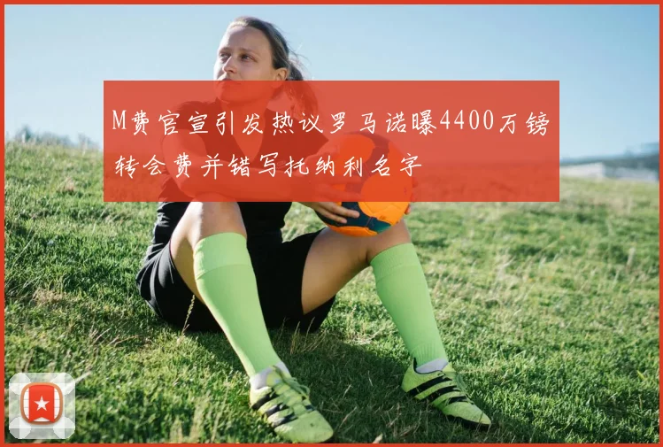 M费官宣引发热议罗马诺曝4400万镑转会费并错写托纳利名字
