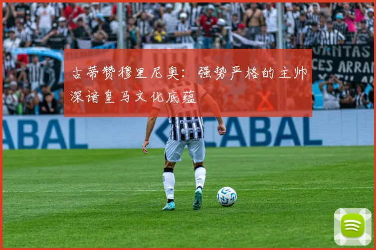 古蒂赞穆里尼奥：强势严格的主帅深谙皇马文化底蕴