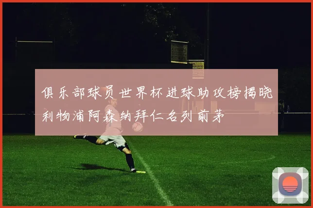 俱乐部球员世界杯进球助攻榜揭晓利物浦阿森纳拜仁名列前茅