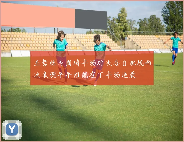 王哲林与周琦半场对决各自犯规两次表现平平谁能在下半场逆袭