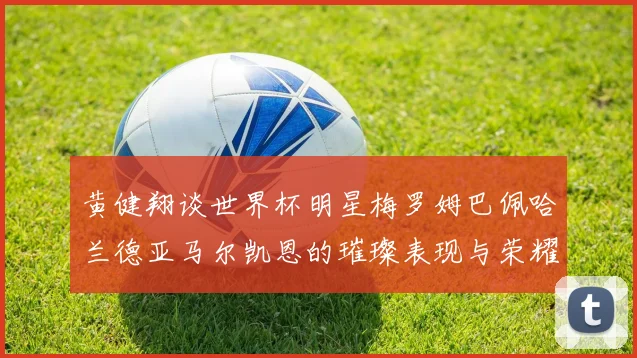 黄健翔谈世界杯明星梅罗姆巴佩哈兰德亚马尔凯恩的璀璨表现与荣耀时刻