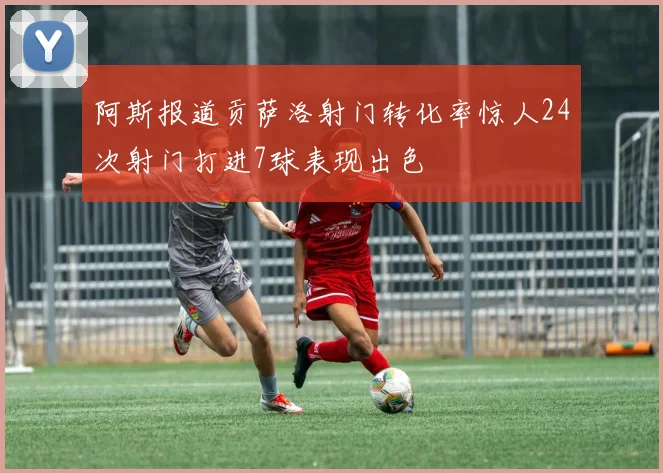 阿斯报道贡萨洛射门转化率惊人24次射门打进7球表现出色