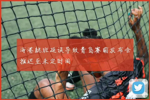 海港航班延误导致青岛赛前发布会推迟至未定时间