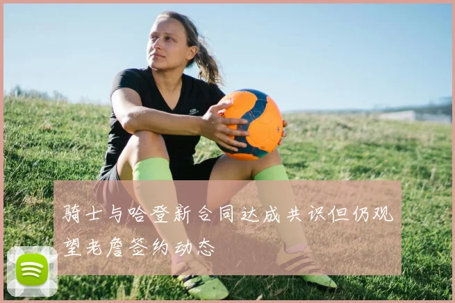 骑士与哈登新合同达成共识但仍观望老詹签约动态