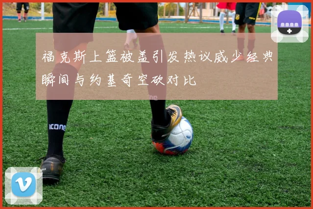 福克斯上篮被盖引发热议威少经典瞬间与约基奇空砍对比