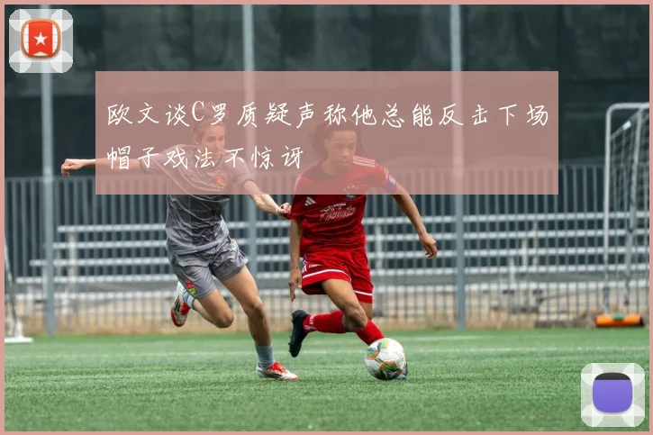 欧文谈C罗质疑声称他总能反击下场帽子戏法不惊讶
