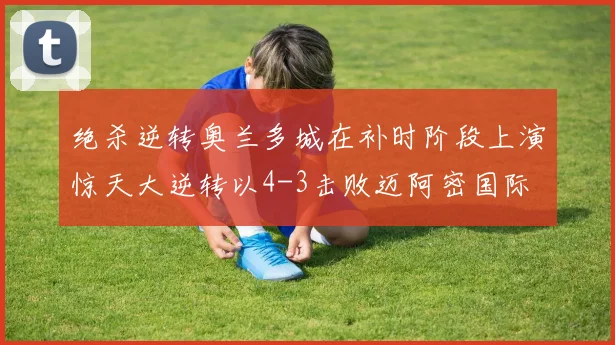 绝杀逆转奥兰多城在补时阶段上演惊天大逆转以4-3击败迈阿密国际