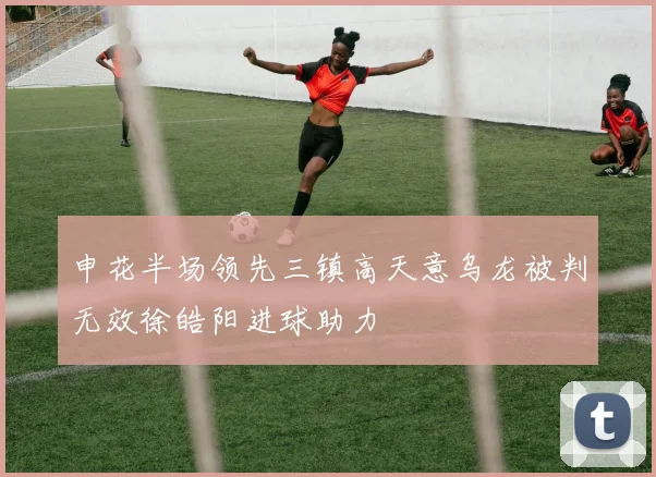申花半场领先三镇高天意乌龙被判无效徐皓阳进球助力