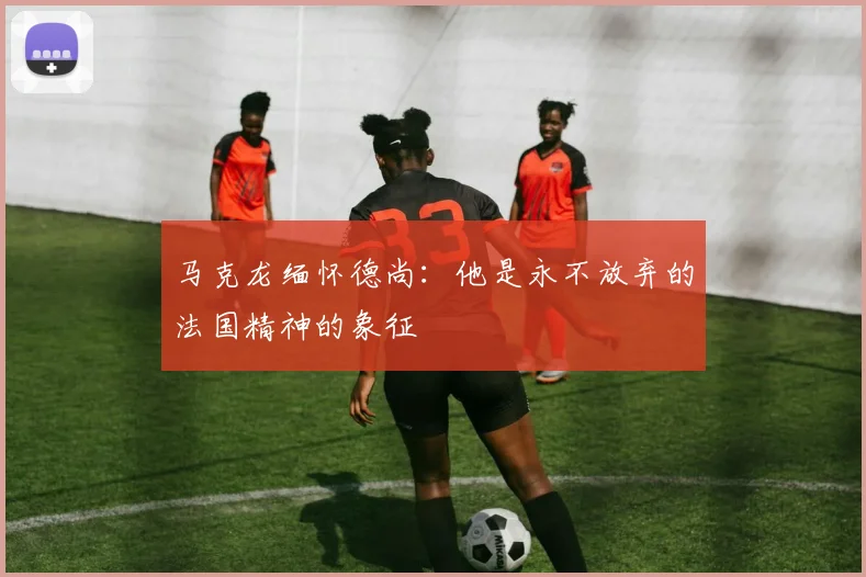 马克龙缅怀德尚：他是永不放弃的法国精神的象征