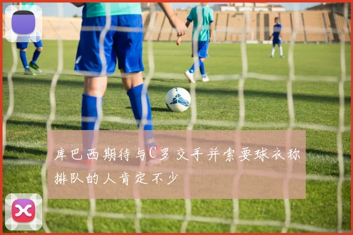 库巴西期待与C罗交手并索要球衣称排队的人肯定不少
